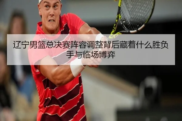 辽宁男篮总决赛阵容调整背后藏着什么胜负手与临场博弈（kaiyun）